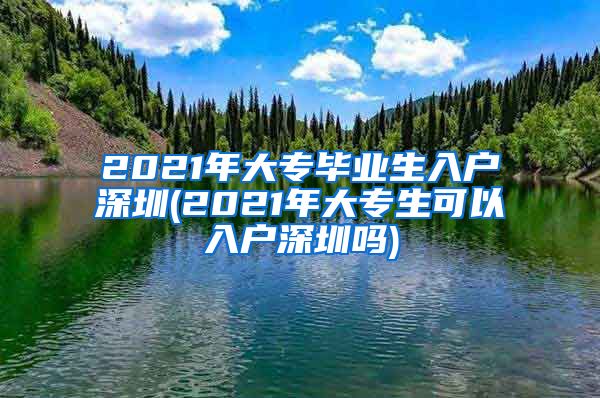 2021年大专毕业生入户深圳(2021年大专生可以入户深圳吗)