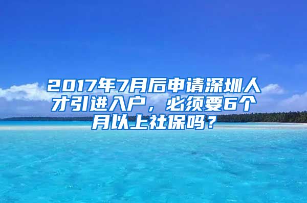 2017年7月后申请深圳人才引进入户，必须要6个月以上社保吗？
