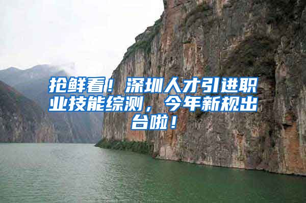 抢鲜看！深圳人才引进职业技能综测，今年新规出台啦！