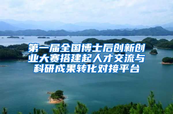 第一届全国博士后创新创业大赛搭建起人才交流与科研成果转化对接平台