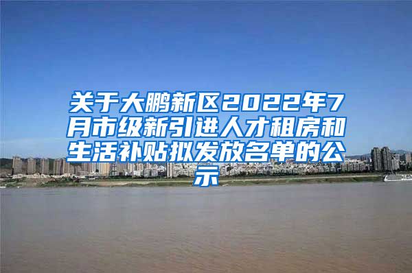 关于大鹏新区2022年7月市级新引进人才租房和生活补贴拟发放名单的公示