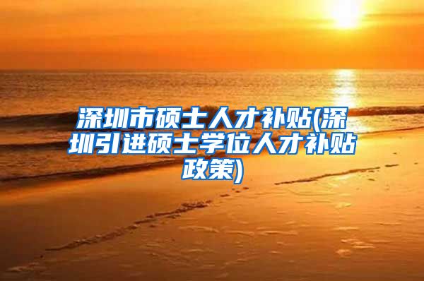 深圳市硕士人才补贴(深圳引进硕士学位人才补贴政策)