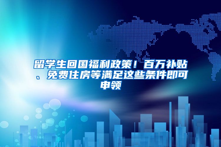 留学生回国福利政策！百万补贴、免费住房等满足这些条件即可申领