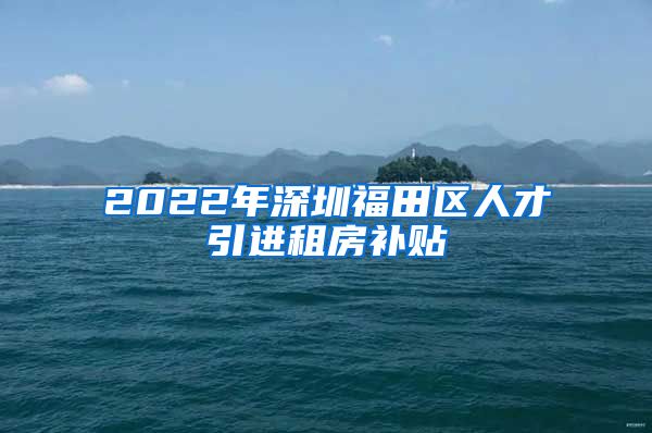 2022年深圳福田区人才引进租房补贴