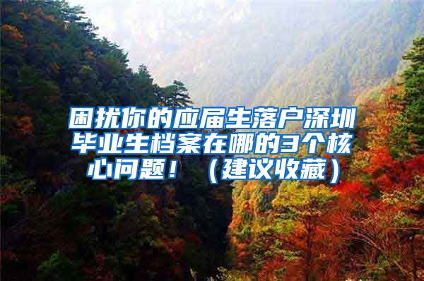 困扰你的应届生落户深圳毕业生档案在哪的3个核心问题！（建议收藏）