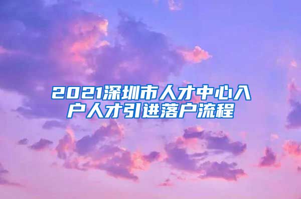 2021深圳市人才中心入户人才引进落户流程