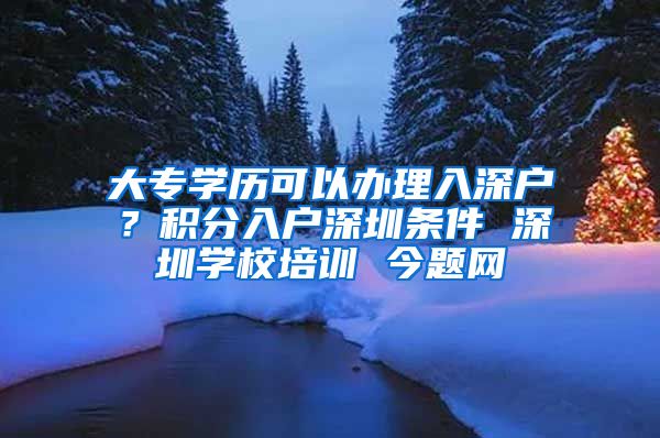 大专学历可以办理入深户？积分入户深圳条件 深圳学校培训 今题网