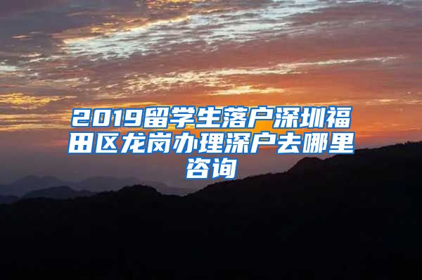 2019留学生落户深圳福田区龙岗办理深户去哪里咨询