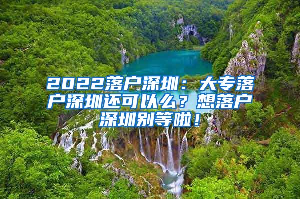 2022落户深圳：大专落户深圳还可以么？想落户深圳别等啦！
