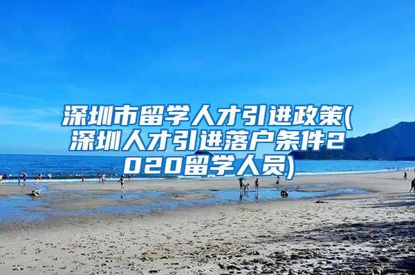 深圳市留学人才引进政策(深圳人才引进落户条件2020留学人员)