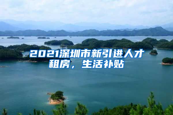 2021深圳市新引进人才租房，生活补贴