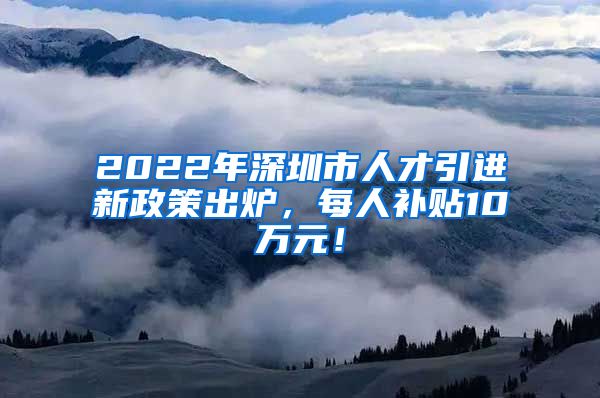 2022年深圳市人才引进新政策出炉，每人补贴10万元！