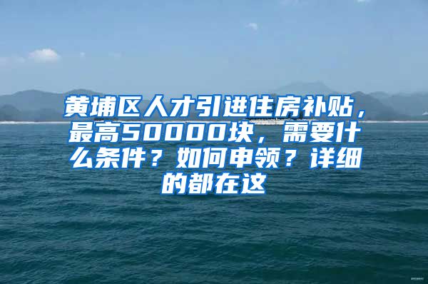 黄埔区人才引进住房补贴，最高50000块，需要什么条件？如何申领？详细的都在这