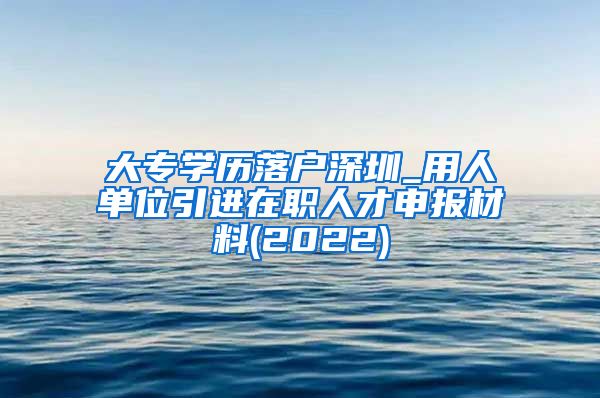 大专学历落户深圳_用人单位引进在职人才申报材料(2022)