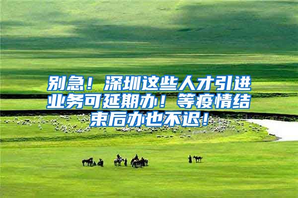 别急！深圳这些人才引进业务可延期办！等疫情结束后办也不迟！