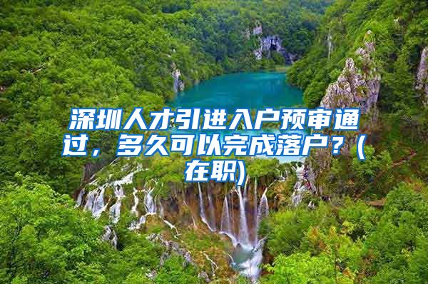深圳人才引进入户预审通过，多久可以完成落户？(在职)