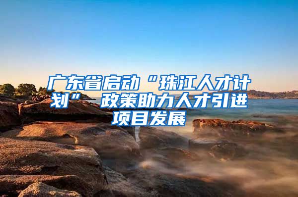 广东省启动“珠江人才计划” 政策助力人才引进项目发展