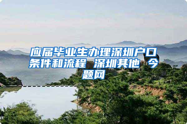 应届毕业生办理深圳户口条件和流程 深圳其他 今题网