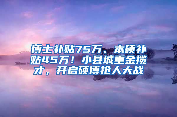 博士补贴75万、本硕补贴45万！小县城重金揽才，开启硕博抢人大战