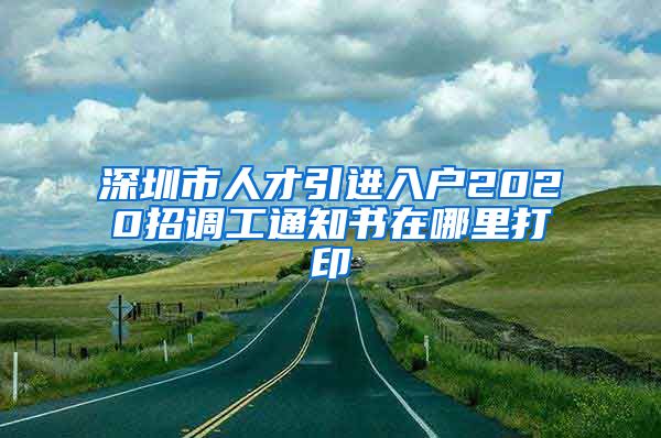 深圳市人才引进入户2020招调工通知书在哪里打印