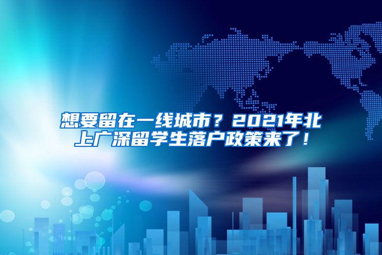 想要留在一线城市？2021年北上广深留学生落户政策来了！