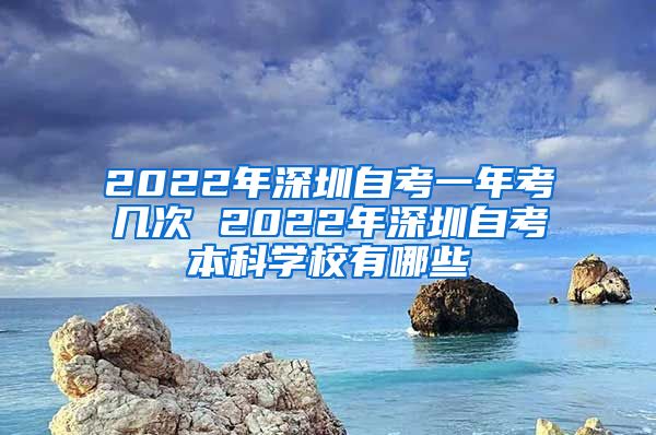 2022年深圳自考一年考几次 2022年深圳自考本科学校有哪些
