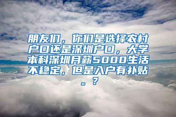 朋友们，你们是选择农村户口还是深圳户口，大学本科深圳月薪5000生活不稳定，但是入户有补贴。？