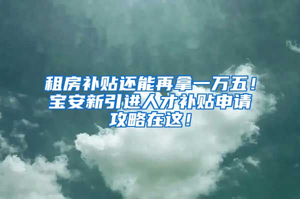 租房补贴还能再拿一万五！宝安新引进人才补贴申请攻略在这！