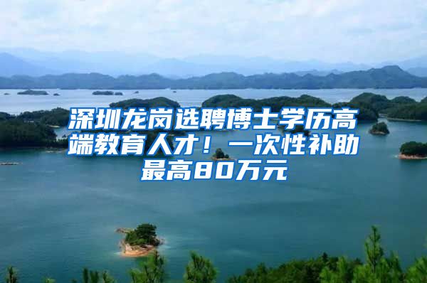 深圳龙岗选聘博士学历高端教育人才！一次性补助最高80万元
