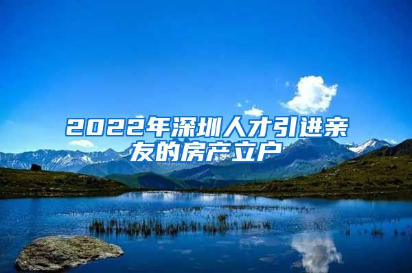 2022年深圳人才引进亲友的房产立户