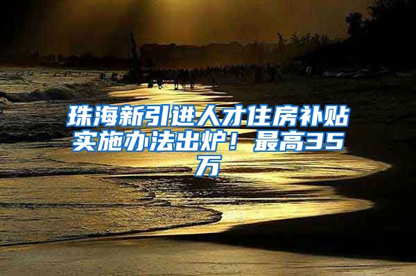 珠海新引进人才住房补贴实施办法出炉！最高35万