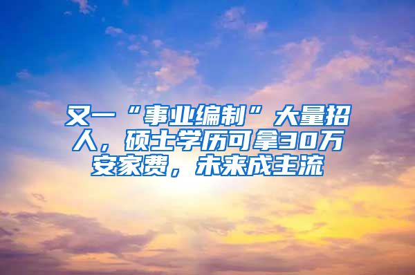 又一“事业编制”大量招人，硕士学历可拿30万安家费，未来成主流