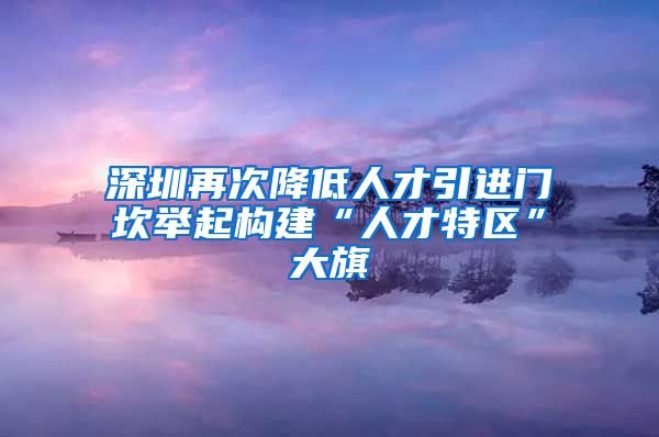深圳再次降低人才引进门坎举起构建“人才特区”大旗