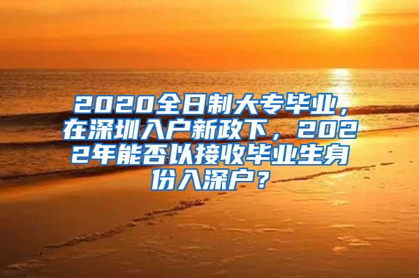 2020全日制大专毕业，在深圳入户新政下，2022年能否以接收毕业生身份入深户？