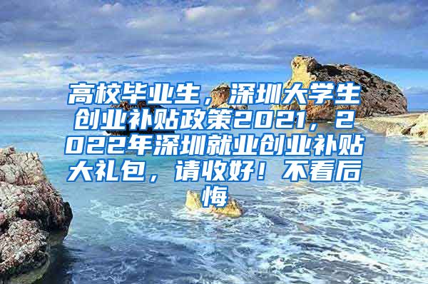 高校毕业生，深圳大学生创业补贴政策2021，2022年深圳就业创业补贴大礼包，请收好！不看后悔