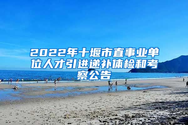 2022年十堰市直事业单位人才引进递补体检和考察公告