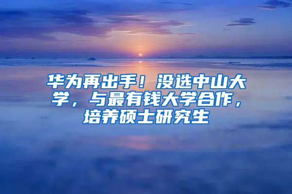 华为再出手！没选中山大学，与最有钱大学合作，培养硕士研究生