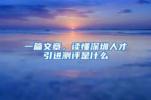 一篇文章，读懂深圳人才引进测评是什么