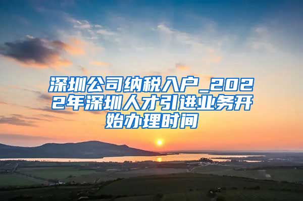 深圳公司纳税入户_2022年深圳人才引进业务开始办理时间