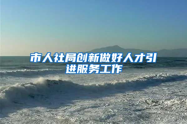 市人社局创新做好人才引进服务工作