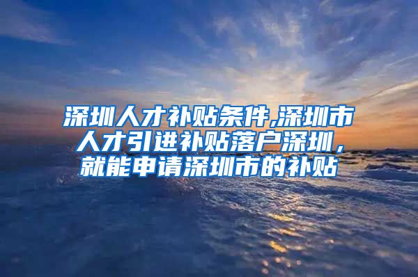 深圳人才补贴条件,深圳市人才引进补贴落户深圳，就能申请深圳市的补贴
