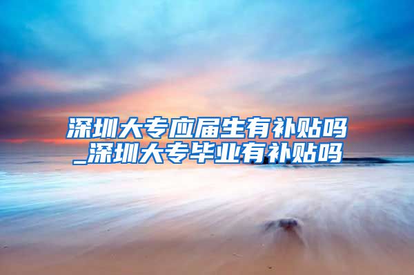 深圳大专应届生有补贴吗_深圳大专毕业有补贴吗