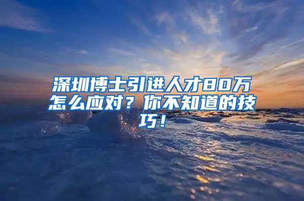 深圳博士引进人才80万怎么应对？你不知道的技巧！