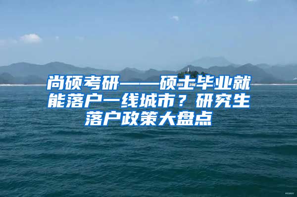 尚硕考研——硕士毕业就能落户一线城市？研究生落户政策大盘点