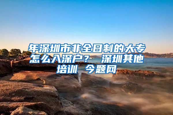 年深圳市非全日制的大专怎么入深户？ 深圳其他培训 今题网