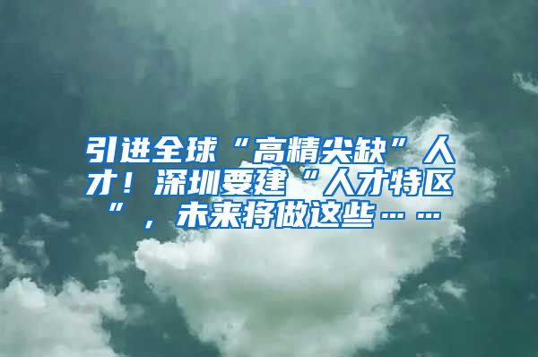 引进全球“高精尖缺”人才！深圳要建“人才特区”，未来将做这些……