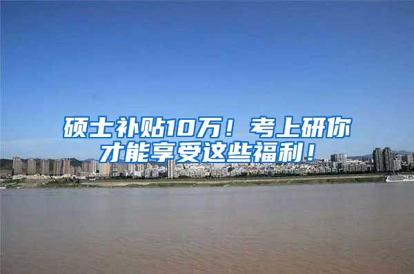 硕士补贴10万！考上研你才能享受这些福利！