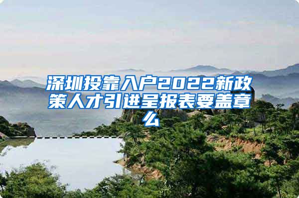 深圳投靠入户2022新政策人才引进呈报表要盖章么