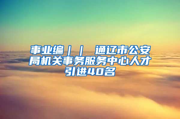 事业编｜｜ 通辽市公安局机关事务服务中心人才引进40名
