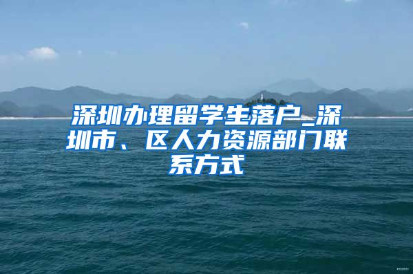 深圳办理留学生落户_深圳市、区人力资源部门联系方式